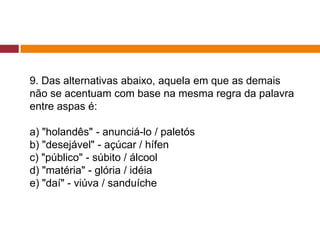 9. Das alternativas abaixo, aquela em que as demais
não se acentuam com base na mesma regra da palavra
entre aspas é:
a) "holandês" - anunciá-lo / paletós
b) "desejável" - açúcar / hífen
c) "público" - súbito / álcool
d) "matéria" - glória / idéia
e) "daí" - viúva / sanduíche
 