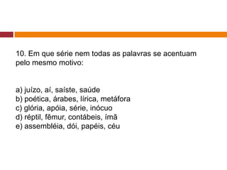 10. Em que série nem todas as palavras se acentuam
pelo mesmo motivo:
a) juízo, aí, saíste, saúde
b) poética, árabes, lírica, metáfora
c) glória, apóia, série, inócuo
d) réptil, fêmur, contábeis, ímã
e) assembléia, dói, papéis, céu
 
