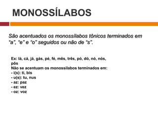 MONOSSÍLABOS
São acentuados os monossílabos tônicos terminados em
“a”, “e” e “o” seguidos ou não de “s”.
Ex: lá, cá, já, gás, pé, fé, mês, três, pó, dó, nó, nós,
pôs
Não se acentuam os monossílabos terminados em:
- i(s): ti, bis
- u(s): tu, nus
- az: paz
- ez: vez
- oz: voz
 