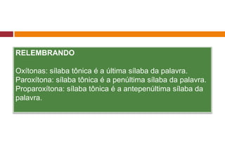 RELEMBRANDO
Oxítonas: sílaba tônica é a última sílaba da palavra.
Paroxítona: sílaba tônica é a penúltima sílaba da palavra.
Proparoxítona: sílaba tônica é a antepenúltima sílaba da
palavra.
 