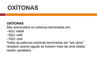 OXÍTONAS
OXÍTONAS
São acentuados os oxítonos terminados em:
- A(s): sabiá
- E(s): café
- O(s): cipó
Todas as palavras oxítonas terminadas em “em (éns)”
recebem acento agudo se tiverem mais de uma sílaba:
recém, parabéns.
 