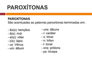 PAROXÍTONAS
PAROXÍTONAS
São acentuadas as palavras paroxítonas terminadas em:
- ão(s): bençãos
- ã(s): ímã
- ei(s): vôlei
- i(is): lápis
- us: Vênus
- um: álbum
- uns: álbuns
- r: caráter
- x: tórax
- n: hífen
- l: túnel
- ons: prótons
- ps: bíceps
 