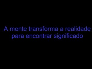 A mente transforma a realidade
para encontrar significado
 