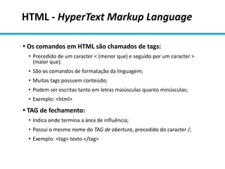 HTML - HyperText Markup Language
• Os comandos em HTML são chamados de tags:
• Precedido de um caracter < (menor que) e seguido por um caracter >
(maior que).
• São os comandos de formatação da linguagem;
• Muitas tags possuem conteúdo;
• Podem ser escritas tanto em letras maiúsculas quanto minúsculas;
• Exemplo: <html>
• TAG de fechamento:
• Indica onde termina a área de influência;
• Possui o mesmo nome do TAG de abertura, precedido do caracter /;
• Exemplo: <tag> texto </tag>
 