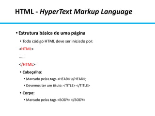 HTML - HyperText Markup Language
• Estrutura básica de uma página
• Todo código HTML deve ser iniciado por:
<HTML>
.....
</HTML>
• Cabeçalho:
• Marcado pelas tags <HEAD> </HEAD>;
• Devemos ter um título: <TITLE> </TITLE>
• Corpo:
• Marcado pelas tags <BODY> </BODY>
 