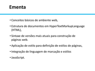 Ementa
• Conceitos básicos de ambiente web,
• Estrutura de documentos em HyperTextMarkupLanguage
(HTML),
• Sintaxe de versões mais atuais para construção de
páginas web.
• Aplicação de estilo para definição de estilos de páginas,
• Integração de linguagem de marcação e estilos
• JavaScript.
 