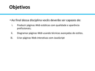 Objetivos
• Ao final dessa disciplina vocês deverão ser capazes de:
i. Produzir páginas Web estáticas com qualidade e aparência
profissionais;
ii. Diagramar páginas Web usando técnicas avançadas de estilos.
iii. Criar páginas Web interativas com JavaScript
 