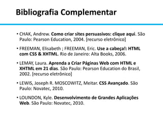 Bibliografia Complementar
• CHAK, Andrew. Como criar sites persuasivos: clique aqui. São
Paulo: Pearson Education, 2004. [recurso eletrônico]
• FREEMAN, Elisabeth ; FREEMAN, Eric. Use a cabeça!: HTML
com CSS & XHTML. Rio de Janeiro: Alta Books, 2006.
• LEMAY, Laura. Aprenda a Criar Páginas Web com HTML e
XHTML em 21 dias. São Paulo: Pearson Education do Brasil,
2002. [recurso eletrônico]
• LEWIS, Joseph R. MOSCOWITZ, Meitar. CSS Avançado. São
Paulo: Novatec, 2010.
• LOUNDON, Kyle. Desenvolvimento de Grandes Aplicações
Web. São Paulo: Novatec, 2010.
 