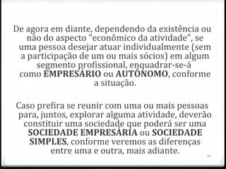 De agora em diante, dependendo da existência ou
   não do aspecto "econômico da atividade", se
 uma pessoa desejar atuar individualmente (sem
 a participação de um ou mais sócios) em algum
     segmento profissional, enquadrar-se-á
 como EMPRESÁRIO ou AUTÔNOMO, conforme
                    a situação.

Caso prefira se reunir com uma ou mais pessoas
para, juntos, explorar alguma atividade, deverão
  constituir uma sociedade que poderá ser uma
   SOCIEDADE EMPRESÁRIA ou SOCIEDADE 
   SIMPLES, conforme veremos as diferenças
         entre uma e outra, mais adiante.      10
 