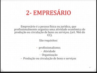 2- EMPRESÁRIO
     Empresário é a pessoa física ou jurídica, que
profissionalmente organiza uma atividade econômica de
produção ou circulação de bens ou serviços. (art. 966 do
                         CC).
                   São requisitos:

                 - profissionalismo;
                    - Atividade
                   - Organização
     - Produção ou circulação de bens e serviços


                                                           11
 