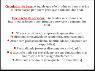 Circulador de bens: é aquele que não produz os bens mas faz
    intermediação por quem produz e o consumidor final.

    Circulação de serviços: não produz serviço mas faz
 intermediação por quem produz o serviço e o consumidor
                          final.

     Só será considerado empresário quem atuar com
  Profissionalismo, atividade econômica, organizacional.
 Atuar com profissionalismo: habitualidade (não pode ser
                        esporádica)
     Pessoalidade (exercer diretamente a atividade)
 A execução pode ser exercida pelos seus contratados mas
           empresário tem que agir diretamente.
   Atividade econômica (tem que ter fins lucrativos)
                                                          13
 