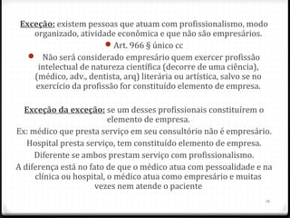 Exceção: existem pessoas que atuam com profissionalismo, modo
    organizado, atividade econômica e que não são empresários.
                       Art. 966 § único cc
    Não será considerado empresário quem exercer profissão
     intelectual de natureza científica (decorre de uma ciência),
    (médico, adv., dentista, arq) literária ou artística, salvo se no
    exercício da profissão for constituído elemento de empresa.

  Exceção da exceção: se um desses profissionais constituírem o
                          elemento de empresa.
Ex: médico que presta serviço em seu consultório não é empresário.
   Hospital presta serviço, tem constituído elemento de empresa.
     Diferente se ambos prestam serviço com profissionalismo.
A diferença está no fato de que o médico atua com pessoalidade e na
     clínica ou hospital, o médico atua como empresário e muitas
                      vezes nem atende o paciente
                                                                    14
 