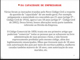 DA  CAPACIDADE  DE  EMPRESARIAR

Várias foram as inovações trazidas pelo Novo Código Civil a respeito
     da questão da "capacidade" de um modo geral. Por exemplo,
   antigamente a maioridade era concedida aos 21 anos (artigo 9º -
  Código Civil de 1916), agora é aos 18 anos (artigo 5º - Código Civil
    de 2002). Dessa forma, houve alterações nesta parte também
                   referente ao Direito da Empresa.

  O Código Comercial de 1850, trazia em seu primeiro artigo que
  poderiam "comerciar" todas as pessoas que se achassem na livre
          administração de suas pessoas e bens, e não fossem
        expressamente proibidas pelo mesmo código, além dos
  legitimamente emancipados, filhos que tivessem mais de 18 anos
  com autorização dos pais por meio de escritura pública, mulheres
    casadas também maiores de 18 anos, com autorização de seus
                            maridos, etc.

                                                                    15
 