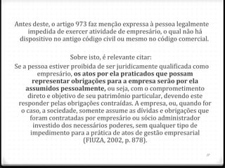 Antes deste, o artigo 973 faz menção expressa à pessoa legalmente
    impedida de exercer atividade de empresário, o qual não há
 dispositivo no antigo código civil ou mesmo no código comercial.

                    Sobre isto, é relevante citar:
Se a pessoa estiver proibida de ser juridicamente qualificada como
         empresário, os atos por ela praticados que possam 
       representar obrigações para a empresa serão por ela 
    assumidos pessoalmente, ou seja, com o comprometimento
     direto e objetivo de seu patrimônio particular, devendo este
 responder pelas obrigações contraídas. A empresa, ou, quando for
  o caso, a sociedade, somente assume as dívidas e obrigações que
      foram contratadas por empresário ou sócio administrador
       investido dos necessários poderes, sem qualquer tipo de
      impedimento para a prática de atos de gestão empresarial
                         (FIUZA, 2002, p. 878).

                                                                17
 