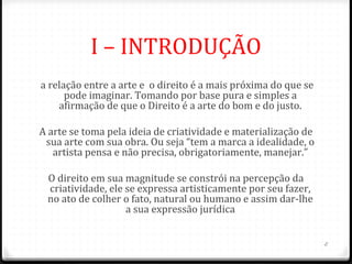 I – INTRODUÇÃO
 a relação entre a arte e o direito é a mais próxima do que se
       pode imaginar. Tomando por base pura e simples a
     afirmação de que o Direito é a arte do bom e do justo.

A arte se toma pela ideia de criatividade e materialização de
 sua arte com sua obra. Ou seja “tem a marca a idealidade, o
   artista pensa e não precisa, obrigatoriamente, manejar.”

  O direito em sua magnitude se constrói na percepção da
  criatividade, ele se expressa artisticamente por seu fazer,
  no ato de colher o fato, natural ou humano e assim dar-lhe
                    a sua expressão jurídica


                                                                 2
 