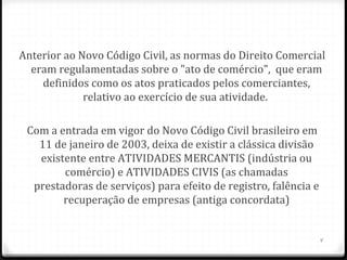Anterior ao Novo Código Civil, as normas do Direito Comercial
  eram regulamentadas sobre o "ato de comércio", que eram
    definidos como os atos praticados pelos comerciantes,
             relativo ao exercício de sua atividade.

 Com a entrada em vigor do Novo Código Civil brasileiro em
   11 de janeiro de 2003, deixa de existir a clássica divisão
   existente entre ATIVIDADES MERCANTIS (indústria ou
        comércio) e ATIVIDADES CIVIS (as chamadas
  prestadoras de serviços) para efeito de registro, falência e
        recuperação de empresas (antiga concordata)


                                                                 4
 