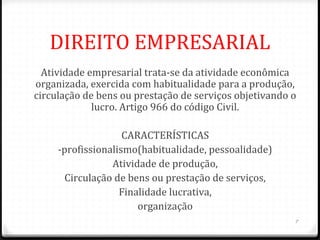 DIREITO EMPRESARIAL
  Atividade empresarial trata-se da atividade econômica
organizada, exercida com habitualidade para a produção,
circulação de bens ou prestação de serviços objetivando o
             lucro. Artigo 966 do código Civil.

                    CARACTERÍSTICAS
     -profissionalismo(habitualidade, pessoalidade)
                 Atividade de produção,
       Circulação de bens ou prestação de serviços,
                   Finalidade lucrativa,
                       organização
                                                        7
 