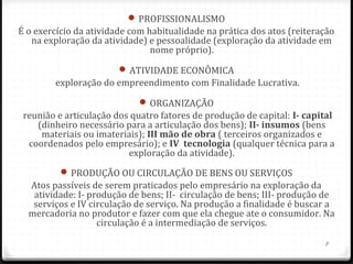 PROFISSIONALISMO
É o exercício da atividade com habitualidade na prática dos atos (reiteração
   na exploração da atividade) e pessoalidade (exploração da atividade em
                                nome próprio).
                         ATIVIDADE ECONÔMICA
        exploração do empreendimento com Finalidade Lucrativa.
                              ORGANIZAÇÃO
 reunião e articulação dos quatro fatores de produção de capital: I- capital 
    (dinheiro necessário para a articulação dos bens); II- insumos (bens
     materiais ou imateriais); III mão de obra ( terceiros organizados e
  coordenados pelo empresário); e IV  tecnologia (qualquer técnica para a
                          exploração da atividade).
           PRODUÇÃO OU CIRCULAÇÃO DE BENS OU SERVIÇOS
  Atos passíveis de serem praticados pelo empresário na exploração da
   atividade: I- produção de bens; II- circulação de bens; III- produção de
   serviços e IV circulação de serviço. Na produção a finalidade é buscar a
  mercadoria no produtor e fazer com que ela chegue ate o consumidor. Na
                   circulação é a intermediação de serviços.

                                                                          8
 