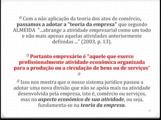 0 Com a não aplicação da teoria dos atos de comércio, 
 passamos a adotar a "teoria da empresa" que segundo
ALMEIDA "...abrange a atividade empresarial como um todo
   e não mais apenas aquelas atividades anteriormente
                definidas ..." (2003, p. 13).

     0 Portanto empresário é "aquele que exerce 
  profissionalmente atividade econômica organizada 
para a produção ou a circulação de bens ou de serviços“
                           0
 0 Isso nos mostra que o nosso sistema jurídico passou a
adotar uma nova divisão que não se apóia mais na atividade
  desenvolvida pela empresa, isto é, comércio ou serviços,
   mas no aspecto econômico de sua atividade, ou seja,
           fundamenta-se na teoria da empresa.
                                                           9
 