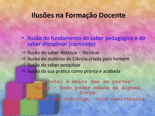 Ilusões na Formação Docente
• Ilusão do fundamento do saber pedagógico e do
saber disciplinar (conteúdo)
 Ilusão do saber didático – Técnicas
 Ilusão do domínio da Ciência criada pelo homem
 Ilusão do saber pesquisar
 Ilusão da sua prática como pronta e acabada
“O total é maior que as partes”
“Poder – Todo poder emana de alguma
força”
“O Poder que subjulga, cria resistência”
 