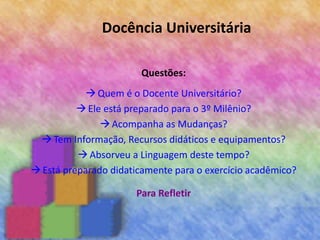 Docência Universitária
Questões:
Quem é o Docente Universitário?
Ele está preparado para o 3º Milênio?
Acompanha as Mudanças?
Tem Informação, Recursos didáticos e equipamentos?
Absorveu a Linguagem deste tempo?
Está preparado didaticamente para o exercício acadêmico?
Para Refletir
 