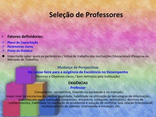 Seleção de Professores
• Fatores definidores:
 Plano de Capacitação
 Parâmetros claros
 Plano de Didática
 Importante saber quais os parâmetros / linhas de trabalho das Instituições Educacionais (Pesquisa ou
Mercado de Trabalho).
Mudança de Perspectivas
Do Laisse-faire para a exigência de Excelência no Desempenho
(Normas e Objetivos claros / bem definidos pela Instituição)
EXIGÊNCIAS
Professor
Competente, competitivo, inserido na sociedade e no mercado,
maior nível de escolarização, melhor qualidade, habilidade na utilização de tecnologias de informação,
trabalhos em redes (pesquisa, congressos, encontros, colóquios, seminários), domínio de
conhecimentos, habilidade na resolução de problemas e solução de conflitos, boa relação interpessoal,
multipluralismo de saberes, criatividade e inovação, etc.
 