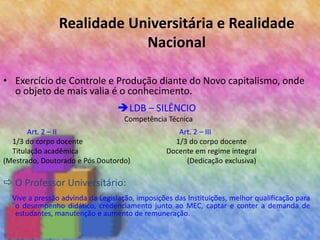 Realidade Universitária e Realidade
Nacional
• Exercício de Controle e Produção diante do Novo capitalismo, onde
o objeto de mais valia é o conhecimento.
LDB – SILÊNCIO
Competência Técnica
Art. 2 – II Art. 2 – III
1/3 do corpo docente 1/3 do corpo docente
Titulação acadêmica Docente em regime integral
(Mestrado, Doutorado e Pós Doutordo) (Dedicação exclusiva)
 O Professor Universitário:
Vive a pressão advinda da Legislação, imposições das Instituições, melhor qualificação para
o desempenho didático, credenciamento junto ao MEC, captar e conter a demanda de
estudantes, manutenção e aumento de remuneração.
 