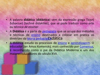 Didática
• A palavra didática (didáctica) vem da expressão grega Τεχνή
διδακτική (techné didaktiké), que se pode traduzir como arte
ou técnica de ensinar.
• A Didática é a parte da pedagogia que se ocupa dos métodos
e técnicas de ensino destinados a colocar em prática as
diretrizes da teoria pedagógica.
• A didática estuda os processos de ensino e aprendizagem. O
educador Jan Amos Komenský, mais conhecido por Comenius,
é reconhecido como o pai da Didática Moderna e um dos
maiores educadores do século XVII.
 