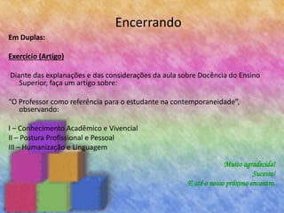 Encerrando
Em Duplas:
Exercício (Artigo)
Diante das explanações e das considerações da aula sobre Docência do Ensino
Superior, faça um artigo sobre:
“O Professor como referência para o estudante na contemporaneidade”,
observando:
I – Conhecimento Acadêmico e Vivencial
II – Postura Profissional e Pessoal
III – Humanização e Linguagem
Muito agradecida!
Sucesso!
E até o nosso próximo encontro.
 