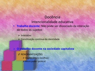 Docência
Intencionalidade educativa
• Trabalho docente: Não pode ser dissociado da interação
de todos os sujeitos
 Interativo
 Constituição contínua da identidade
 O trabalho docente na sociedade capitalista
 RENORMATIZAÇÕES
 Opções (micro escolhas)
 Micro poder (prática)
 
