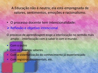 A Educação não é neutra; ela está empregnada de
valores, sentimentos, emoções e racionalismo.
• O processo docente tem intencionalidade:
 Reflexão e objetivo intencional
O processo de aprendizagem exige a interlocução no sentido mais
amplo: - interlocução com o saber e com o mundo.
• Com o outro
• Com os diversos saberes
• Com a sistematização do conhecimento já experienciado
• Com registros documentais, etc.
 