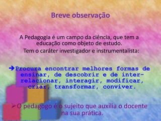 Breve observação
A Pedagogia é um campo da ciência, que tem a
educação como objeto de estudo.
Tem o caráter investigador e instrumentalista:
Procura encontrar melhores formas de
ensinar, de descobrir e de inter-
relacionar, interagir, modificar,
criar, transformar, conviver.
O pedagogo é o sujeito que auxilia o docente
na sua prática.
 