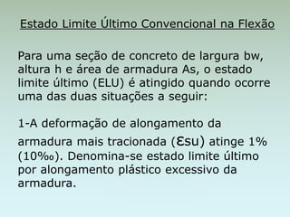 Estado Limite Último Convencional na Flexão
Para uma seção de concreto de largura bw,
altura h e área de armadura As, o estado
limite último (ELU) é atingido quando ocorre
uma das duas situações a seguir:
1-A deformação de alongamento da
armadura mais tracionada (εsu) atinge 1%
(10‰). Denomina-se estado limite último
por alongamento plástico excessivo da
armadura.
 