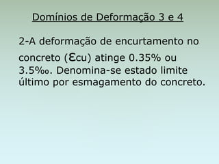 Domínios de Deformação 3 e 4
2-A deformação de encurtamento no
concreto (εcu) atinge 0.35% ou
3.5‰. Denomina-se estado limite
último por esmagamento do concreto.
 