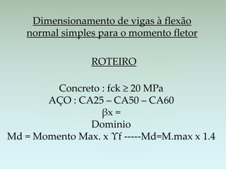 Dimensionamento de vigas à flexão
normal simples para o momento fletor
ROTEIRO
Concreto : fck ≥ 20 MPa
AÇO : CA25 – CA50 – CA60
βx =
Dominio
Md = Momento Max. x Υf -----Md=M.max x 1.4
 