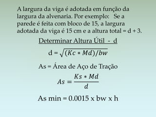 A largura da viga é adotada em função da
largura da alvenaria. Por exemplo: Se a
parede é feita com bloco de 15, a largura
adotada da viga é 15 cm e a altura total = d + 3.
Determinar Altura Útil - d
d = (𝐾𝑐 ∗ 𝑀𝑑)/𝑏𝑤
As = Área de Aço de Tração
𝐴𝑠 =
𝐾𝑠 ∗ 𝑀𝑑
𝑑
As min = 0.0015 x bw x h
 
