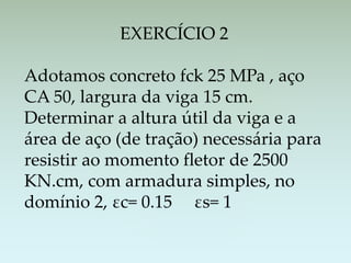 EXERCÍCIO 2
Adotamos concreto fck 25 MPa , aço
CA 50, largura da viga 15 cm.
Determinar a altura útil da viga e a
área de aço (de tração) necessária para
resistir ao momento fletor de 2500
KN.cm, com armadura simples, no
domínio 2, εc= 0.15 εs= 1
 