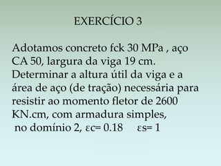 EXERCÍCIO 3
Adotamos concreto fck 30 MPa , aço
CA 50, largura da viga 19 cm.
Determinar a altura útil da viga e a
área de aço (de tração) necessária para
resistir ao momento fletor de 2600
KN.cm, com armadura simples,
no domínio 2, εc= 0.18 εs= 1
 