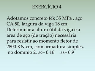EXERCÍCIO 4
Adotamos concreto fck 35 MPa , aço
CA 50, largura da viga 18 cm.
Determinar a altura útil da viga e a
área de aço (de tração) necessária
para resistir ao momento fletor de
2800 KN.cm, com armadura simples,
no domínio 2, εc= 0.16 εs= 0.9
 