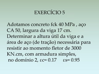 EXERCÍCIO 5
Adotamos concreto fck 40 MPa , aço
CA 50, largura da viga 17 cm.
Determinar a altura útil da viga e a
área de aço (de tração) necessária para
resistir ao momento fletor de 3000
KN.cm, com armadura simples,
no domínio 2, εc= 0.17 εs= 0.95
 