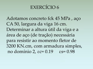 EXERCÍCIO 6
Adotamos concreto fck 45 MPa , aço
CA 50, largura da viga 16 cm.
Determinar a altura útil da viga e a
área de aço (de tração) necessária
para resistir ao momento fletor de
3200 KN.cm, com armadura simples,
no domínio 2, εc= 0.19 εs= 0.98
 
