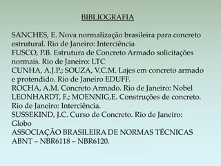 BIBLIOGRAFIA
SANCHES, E. Nova normalização brasileira para concreto
estrutural. Rio de Janeiro: Interciência
FUSCO, P.B. Estrutura de Concreto Armado solicitações
normais. Rio de Janeiro: LTC
CUNHA, A.J.P.; SOUZA, V.C.M. Lajes em concreto armado
e protendido. Rio de Janeiro EDUFF.
ROCHA, A.M. Concreto Armado. Rio de Janeiro: Nobel
LEONHARDT, F.; MOENNIG,E. Construções de concreto.
Rio de Janeiro: Interciência.
SUSSEKIND, J.C. Curso de Concreto. Rio de Janeiro:
Globo
ASSOCIAÇÃO BRASILEIRA DE NORMAS TÉCNICAS
ABNT – NBR6118 – NBR6120.
 