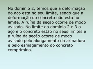 No domínio 2, temos que a deformação
do aço esta no seu limite, sendo que a
deformação do concreto não esta no
limite. A ruína da seção ocorre de modo
avisado. No limite do domínio 2 e 3 o
aço e o concreto estão no seus limites e
a ruína da seção ocorre de modo
avisado pelo alongamento da armadura
e pelo esmagamento do concreto
comprimido.
 