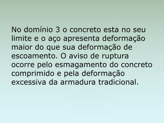 No domínio 3 o concreto esta no seu
limite e o aço apresenta deformação
maior do que sua deformação de
escoamento. O aviso de ruptura
ocorre pelo esmagamento do concreto
comprimido e pela deformação
excessiva da armadura tradicional.
 