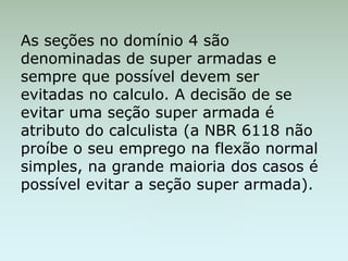 As seções no domínio 4 são
denominadas de super armadas e
sempre que possível devem ser
evitadas no calculo. A decisão de se
evitar uma seção super armada é
atributo do calculista (a NBR 6118 não
proíbe o seu emprego na flexão normal
simples, na grande maioria dos casos é
possível evitar a seção super armada).
 