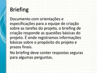 Briefing
Documento com orientações e
especificações para a equipe de criação
sobre as tarefas do projeto, o briefing de
criação responde as questões básicas do
projeto. É onde registramos informações
básicas sobre o propósito do projeto e
prazos finais.
No briefing deve conter respostas seguras
para algumas perguntas.
 