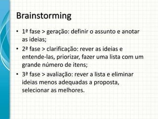 Brainstorming
• 1ª fase > geração: definir o assunto e anotar
  as ideias;
• 2ª fase > clarificação: rever as ideias e
  entende-las, priorizar, fazer uma lista com um
  grande número de itens;
• 3ª fase > avaliação: rever a lista e eliminar
  ideias menos adequadas a proposta,
  selecionar as melhores.
 