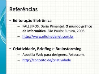 Referências
• Editoração Eletrônica
    – FALLEIROS, Dario Pimentel. O mundo gráfico
      da informática. São Paulo: Futura, 2003.
    – http://www.oficinadanet.com.br


• Criatividade, Briefing e Brainstorming
    – Apostila Web para designers, Arteccom.
    – http://conceito.de/criatividade
 
