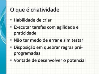 O que é criatividade
• Habilidade de criar
• Executar tarefas com agilidade e
  praticidade
• Não ter medo de errar e sim testar
• Disposição em quebrar regras pré-
  programadas
• Vontade de desenvolver o potencial
 