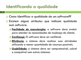 Identificando a qualidade
12
 Como identificar a qualidade de um software??
 Existem alguns atributos que indicam qualidade
num software:
 Facilidade de manutenção: o software deve evoluir
para atender às necessidades de mudança do cliente.
 Confiança: O software deve ser confiável.
 Eficiência: o sistema deve realizar suas atividades
utilizando a menor quantidade de recursos possíveis.
 Usabilidade: o sistema deve ser compreensível, usável
e compatível com outros sistemas.
 
